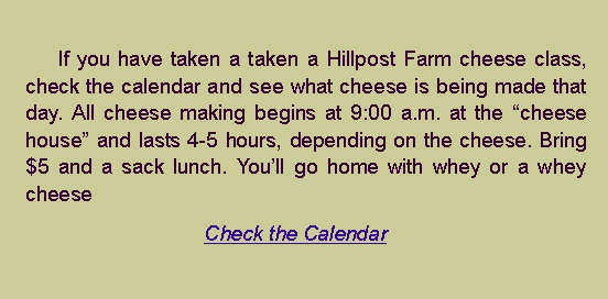 Text Box: 		If you have taken a taken a Hillpost Farm cheese class, check the calendar and see what cheese is being made that day. All cheese making begins at 9:00 a.m. at the cheese house and lasts 4-5 hours, depending on the cheese. Bring $5 and a sack lunch. Youll go home with whey or a whey cheeseCheck the Calendar