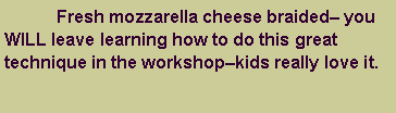 Text Box: 	Fresh mozzarella cheese braided you WILL leave learning how to do this great technique in the workshopkids really love it. 
