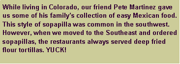 Text Box: While living in Colorado, our friend Pete Martinez gave us some of his familys collection of easy Mexican food. This style of sopapilla was common in the southwest. However, when we moved to the Southeast and ordered sopapillas, the restaurants always served deep fried flour tortillas. YUCK!