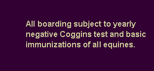 Text Box: 		All boarding subject to yearly    	negative Coggins test and basic 	immunizations of all equines. 